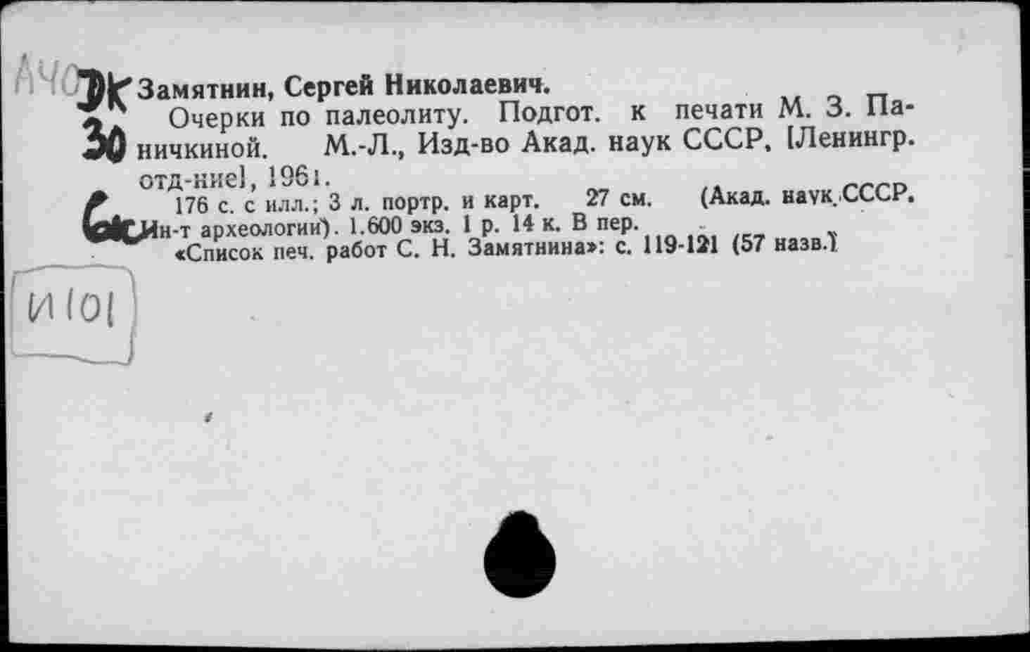 ﻿Замятин, Сергей Николаевич.
'S? Очерки по палеолиту. Подгот. к печати М. 3. Па-
3Q ничкиной. М.-Л., Изд-во Акад, наук СССР, [Ленингр.
отд-ние], 1961.
Л 176 с. с илл.; 3 л. портр. и карт. 27 см. (Акад. наук. СССР.
10ІСЯн-т археологии). 1.600 экз. 1 р. 14 к. В пер.
«Список печ. работ С. Н. Замятнина»: с. 119-121 (57 назв.)